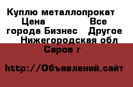 Куплю металлопрокат › Цена ­ 800 000 - Все города Бизнес » Другое   . Нижегородская обл.,Саров г.